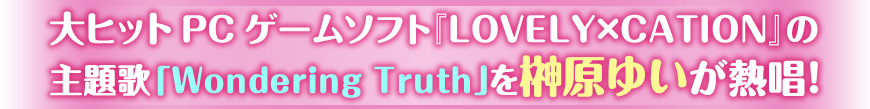 大ヒットPCゲームソフト『LOVELY×CATION』の
主題歌「Wondering Truth」を榊原ゆいが熱唱！